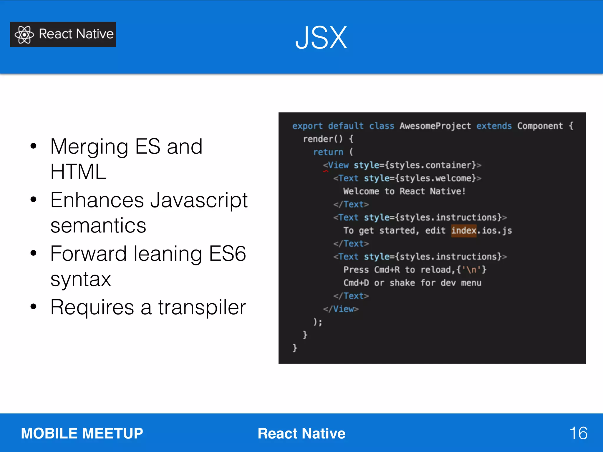 MOBILE MEETUP React Native
JSX
16
• Merging ES and
HTML
• Enhances Javascript
semantics
• Forward leaning ES6
syntax
• Requires a transpiler
 