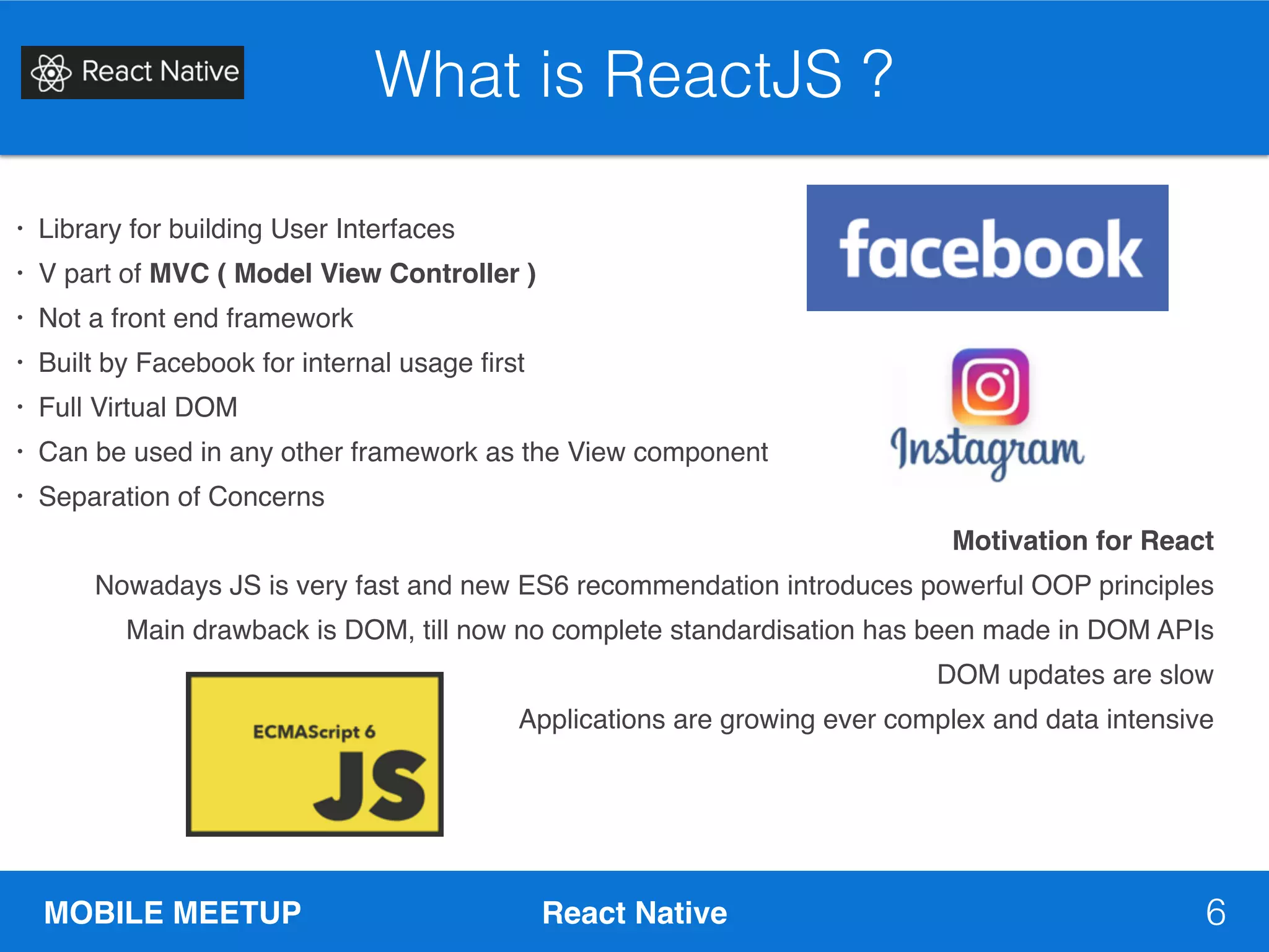 MOBILE MEETUP React Native 6
What is ReactJS ?
• Library for building User Interfaces
• V part of MVC ( Model View Controller )
• Not a front end framework
• Built by Facebook for internal usage first
• Full Virtual DOM
• Can be used in any other framework as the View component
• Separation of Concerns
Motivation for React
Nowadays JS is very fast and new ES6 recommendation introduces powerful OOP principles
Main drawback is DOM, till now no complete standardisation has been made in DOM APIs
DOM updates are slow
Applications are growing ever complex and data intensive
 