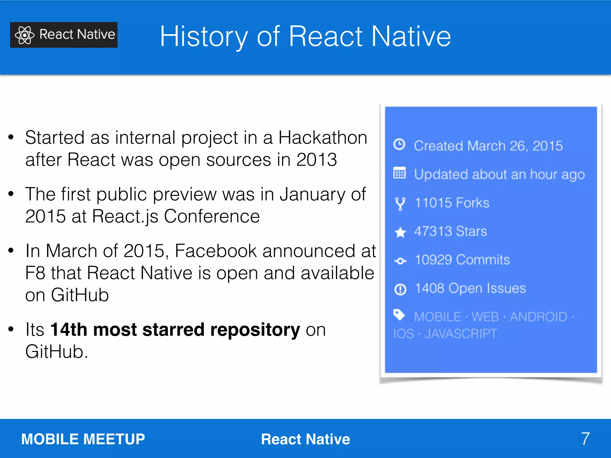 MOBILE MEETUP React Native
History of React Native
7
• Started as internal project in a Hackathon
after React was open sources in 2013
• The ﬁrst public preview was in January of
2015 at React.js Conference
• In March of 2015, Facebook announced at
F8 that React Native is open and available
on GitHub
• Its 14th most starred repository on
GitHub.
 