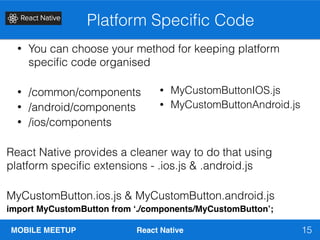 MOBILE MEETUP React Native
Platform Speciﬁc Code
15
• You can choose your method for keeping platform
speciﬁc code organised
• /common/components
• /android/components
• /ios/components
React Native provides a cleaner way to do that using
platform speciﬁc extensions - .ios.js & .android.js
MyCustomButton.ios.js & MyCustomButton.android.js
import MyCustomButton from ‘./components/MyCustomButton’;
• MyCustomButtonIOS.js
• MyCustomButtonAndroid.js
 