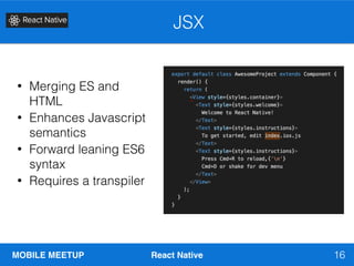 MOBILE MEETUP React Native
JSX
16
• Merging ES and
HTML
• Enhances Javascript
semantics
• Forward leaning ES6
syntax
• Requires a transpiler
 