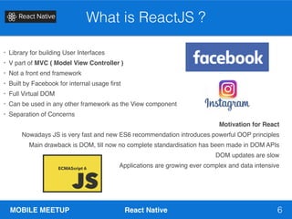MOBILE MEETUP React Native 6
What is ReactJS ?
• Library for building User Interfaces
• V part of MVC ( Model View Controller )
• Not a front end framework
• Built by Facebook for internal usage first
• Full Virtual DOM
• Can be used in any other framework as the View component
• Separation of Concerns
Motivation for React
Nowadays JS is very fast and new ES6 recommendation introduces powerful OOP principles
Main drawback is DOM, till now no complete standardisation has been made in DOM APIs
DOM updates are slow
Applications are growing ever complex and data intensive
 