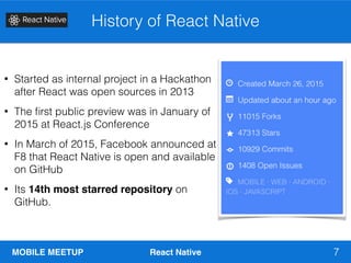MOBILE MEETUP React Native
History of React Native
7
• Started as internal project in a Hackathon
after React was open sources in 2013
• The ﬁrst public preview was in January of
2015 at React.js Conference
• In March of 2015, Facebook announced at
F8 that React Native is open and available
on GitHub
• Its 14th most starred repository on
GitHub.
 
