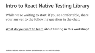 Intro to React Native Testing Library
While we're waiting to start, if you're comfortable, share
your answer to the following question in the chat:
What do you want to learn about testing in this workshop?
Introduction to React Native Testing Library - Josh Justice - React Advanced London - 2022-10-28 - https://rnte.st/london22
 