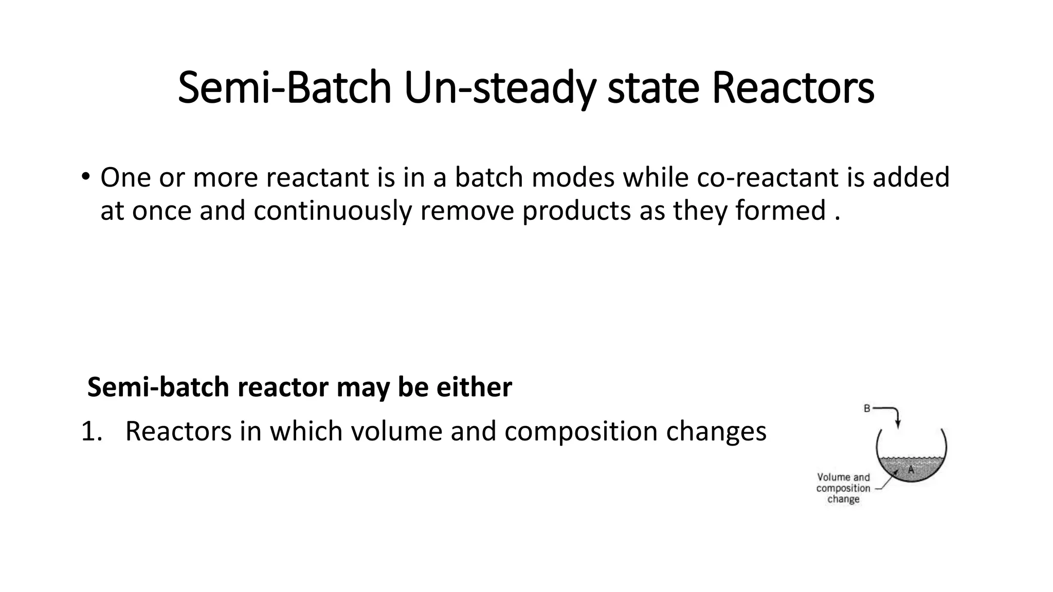 Semi-Batch Un-steady state Reactors
• One or more reactant is in a batch modes while co-reactant is added
at once and continuously remove products as they formed .
Semi-batch reactor may be either
1. Reactors in which volume and composition changes
 