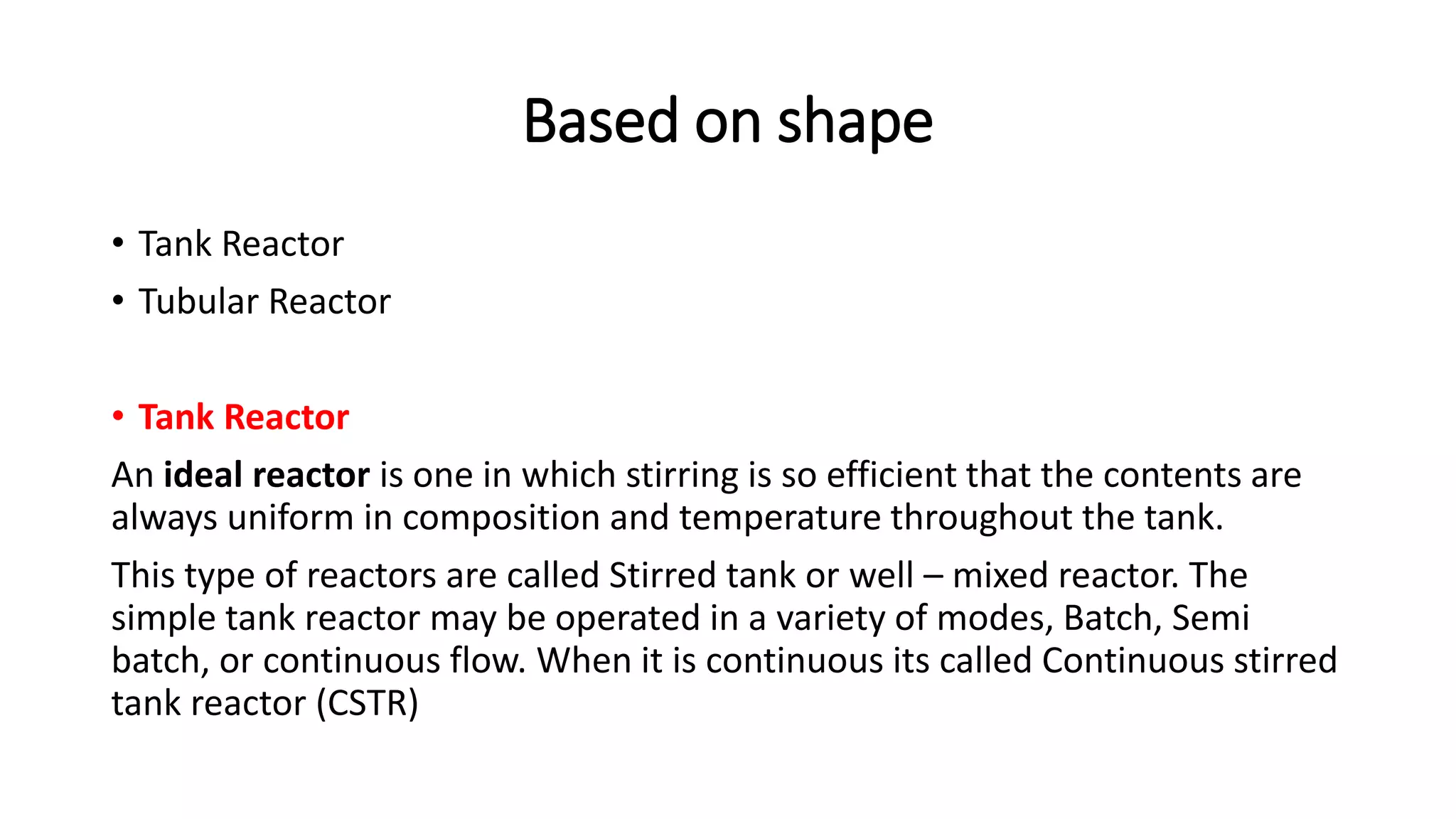 Based on shape
• Tank Reactor
• Tubular Reactor
• Tank Reactor
An ideal reactor is one in which stirring is so efficient that the contents are
always uniform in composition and temperature throughout the tank.
This type of reactors are called Stirred tank or well – mixed reactor. The
simple tank reactor may be operated in a variety of modes, Batch, Semi
batch, or continuous flow. When it is continuous its called Continuous stirred
tank reactor (CSTR)
 