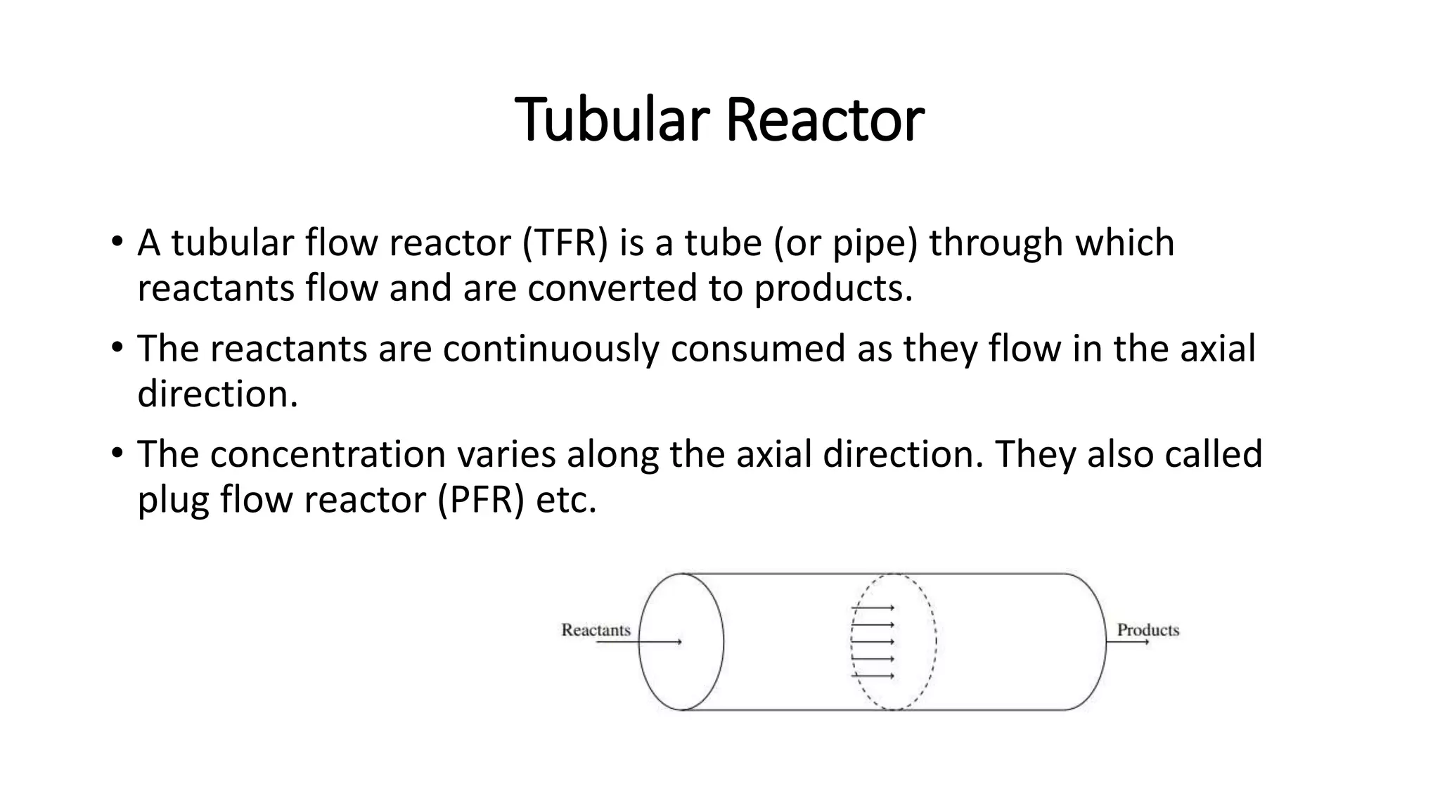 Tubular Reactor
• A tubular flow reactor (TFR) is a tube (or pipe) through which
reactants flow and are converted to products.
• The reactants are continuously consumed as they flow in the axial
direction.
• The concentration varies along the axial direction. They also called
plug flow reactor (PFR) etc.
 