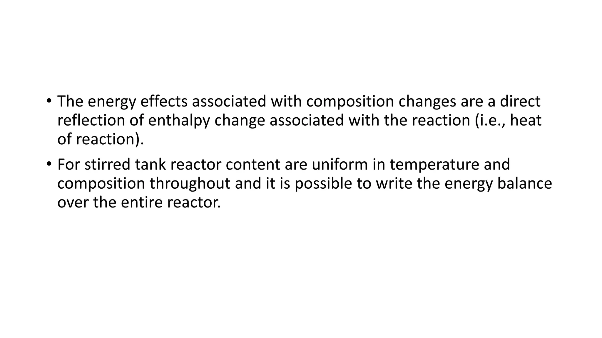 • The energy effects associated with composition changes are a direct
reflection of enthalpy change associated with the reaction (i.e., heat
of reaction).
• For stirred tank reactor content are uniform in temperature and
composition throughout and it is possible to write the energy balance
over the entire reactor.
 