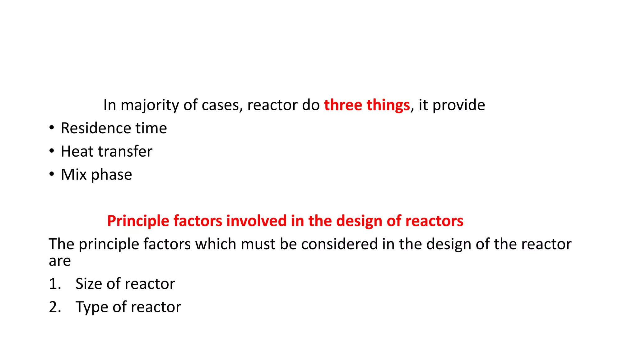 In majority of cases, reactor do three things, it provide
• Residence time
• Heat transfer
• Mix phase
Principle factors involved in the design of reactors
The principle factors which must be considered in the design of the reactor
are
1. Size of reactor
2. Type of reactor
 