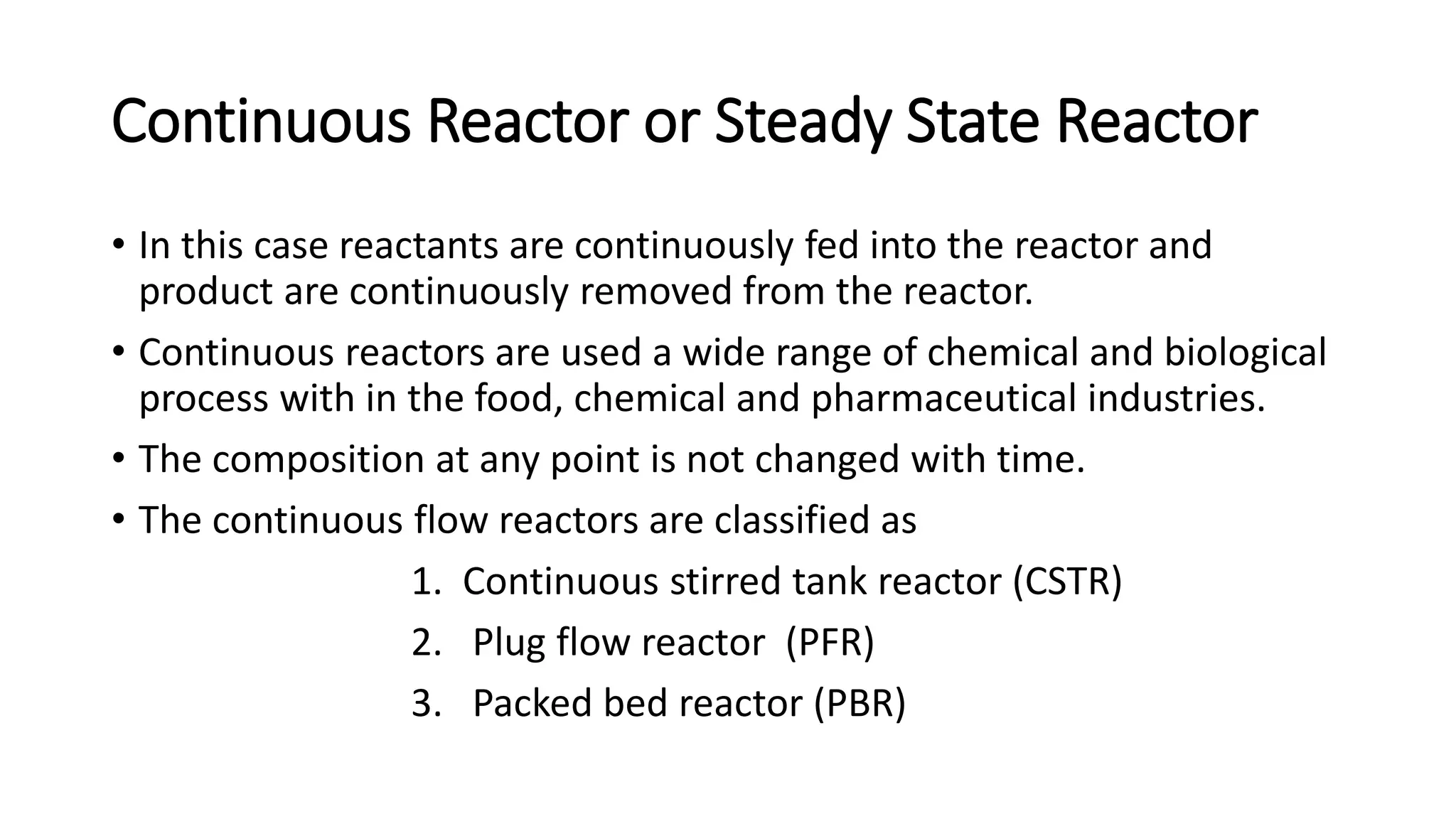 Continuous Reactor or Steady State Reactor
• In this case reactants are continuously fed into the reactor and
product are continuously removed from the reactor.
• Continuous reactors are used a wide range of chemical and biological
process with in the food, chemical and pharmaceutical industries.
• The composition at any point is not changed with time.
• The continuous flow reactors are classified as
1. Continuous stirred tank reactor (CSTR)
2. Plug flow reactor (PFR)
3. Packed bed reactor (PBR)
 