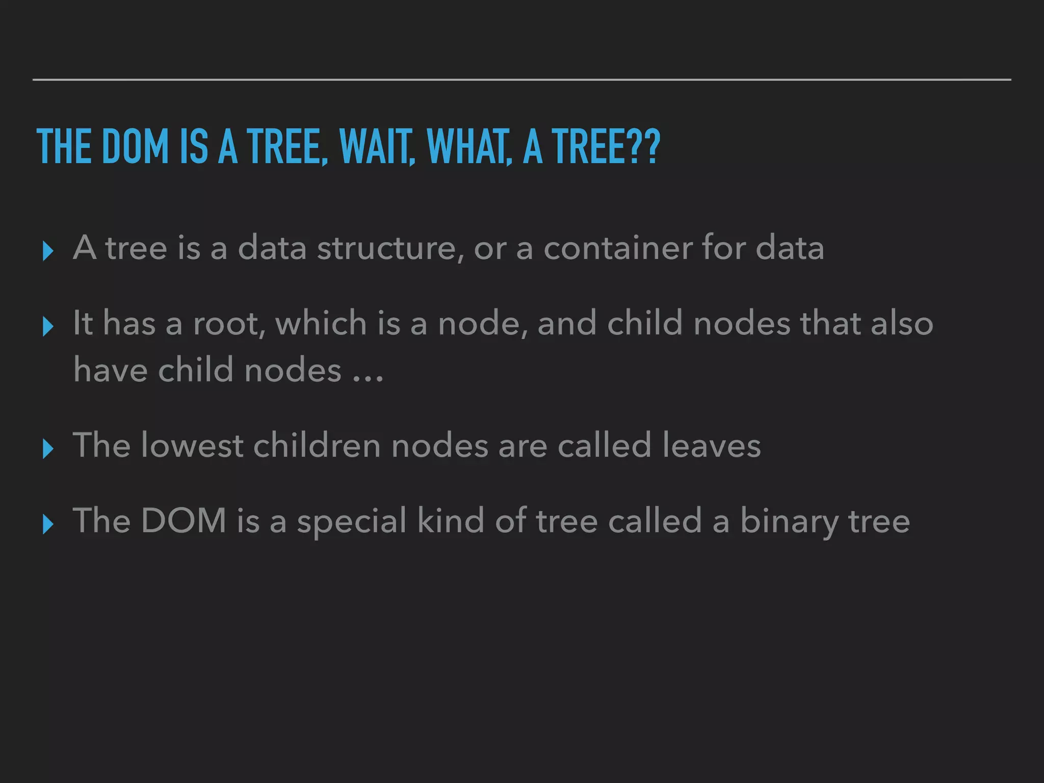 THE DOM IS A TREE, WAIT, WHAT, A TREE??
▸ A tree is a data structure, or a container for data
▸ It has a root, which is a node, and child nodes that also
have child nodes …
▸ The lowest children nodes are called leaves
▸ The DOM is a special kind of tree called a binary tree
 