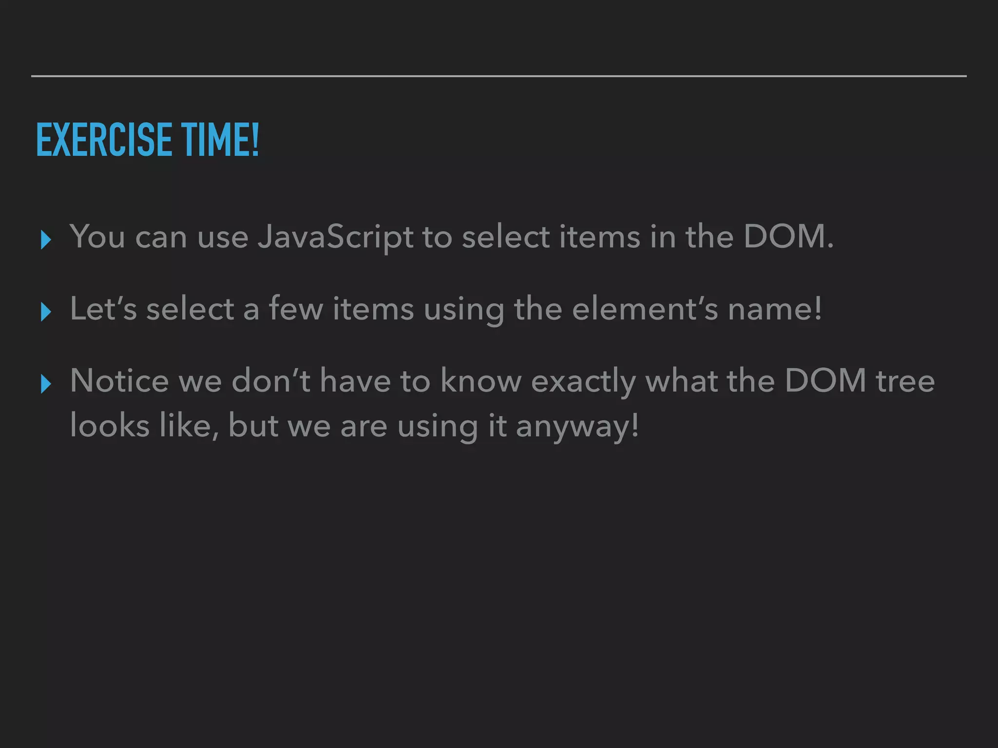 EXERCISE TIME!
▸ You can use JavaScript to select items in the DOM.
▸ Let’s select a few items using the element’s name!
▸ Notice we don’t have to know exactly what the DOM tree
looks like, but we are using it anyway!
 