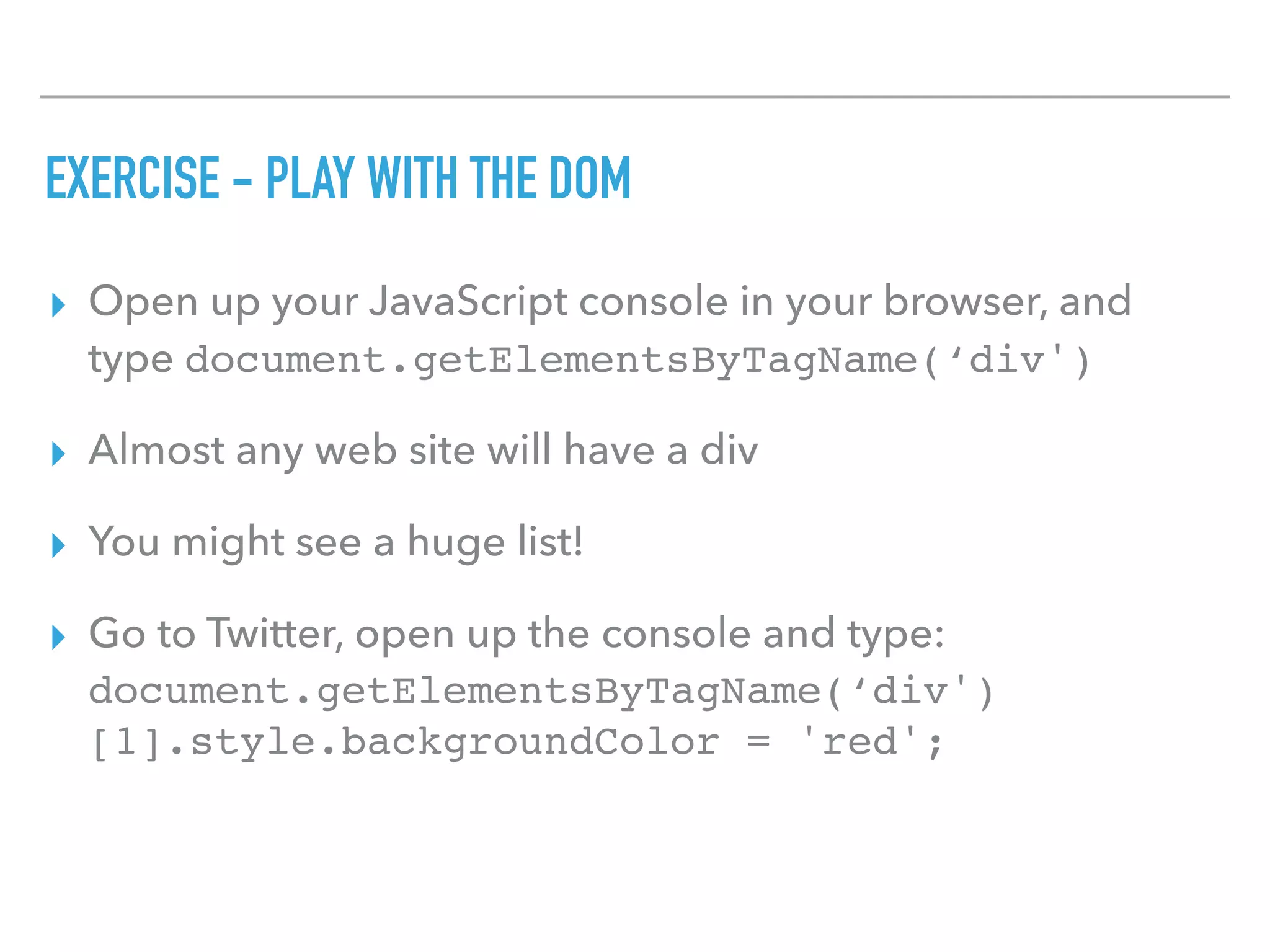 EXERCISE - PLAY WITH THE DOM
▸ Open up your JavaScript console in your browser, and
type document.getElementsByTagName(‘div')
▸ Almost any web site will have a div
▸ You might see a huge list!
▸ Go to Twitter, open up the console and type:
document.getElementsByTagName(‘div')
[1].style.backgroundColor = 'red';
 