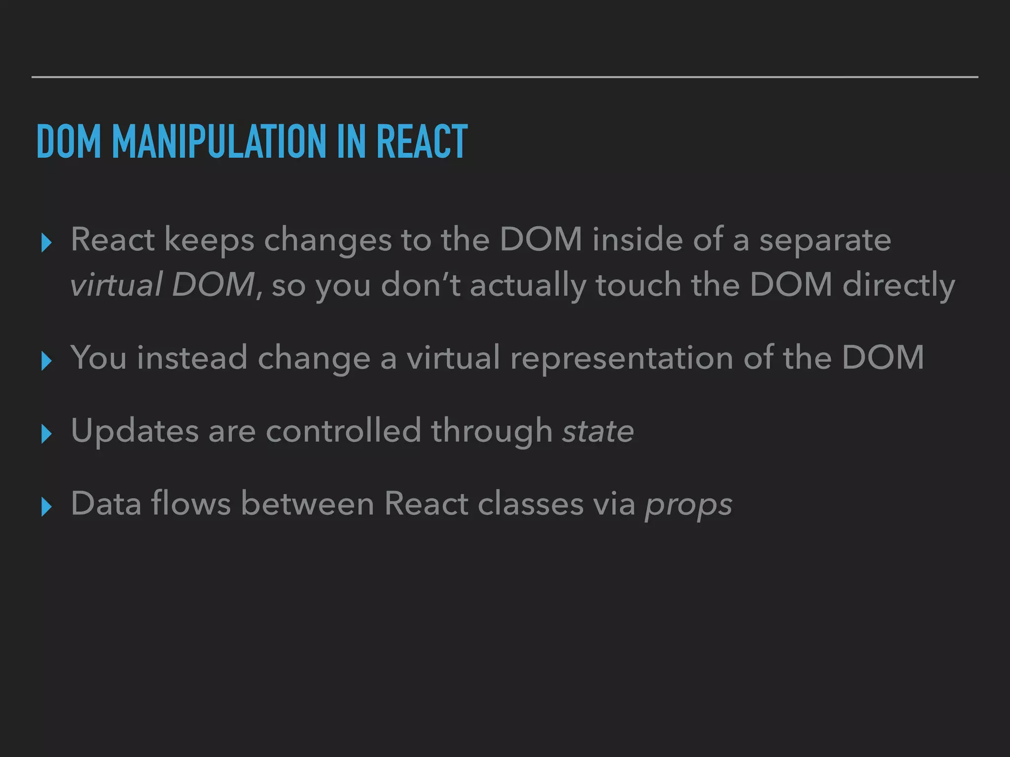 DOM MANIPULATION IN REACT
▸ React keeps changes to the DOM inside of a separate
virtual DOM, so you don’t actually touch the DOM directly
▸ You instead change a virtual representation of the DOM
▸ Updates are controlled through state
▸ Data ﬂows between React classes via props
 