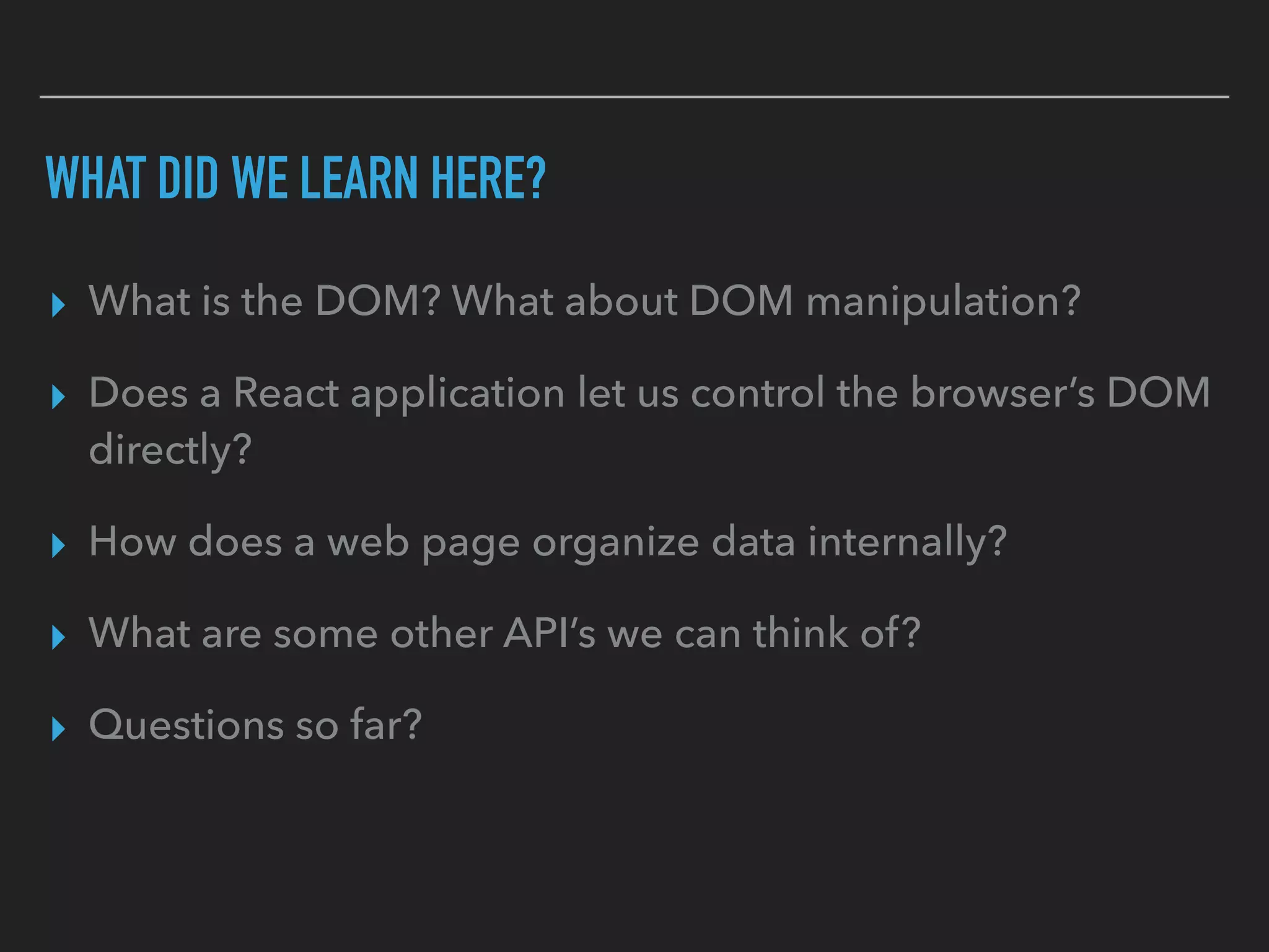 WHAT DID WE LEARN HERE?
▸ What is the DOM? What about DOM manipulation?
▸ Does a React application let us control the browser’s DOM
directly?
▸ How does a web page organize data internally?
▸ What are some other API’s we can think of?
▸ Questions so far?
 