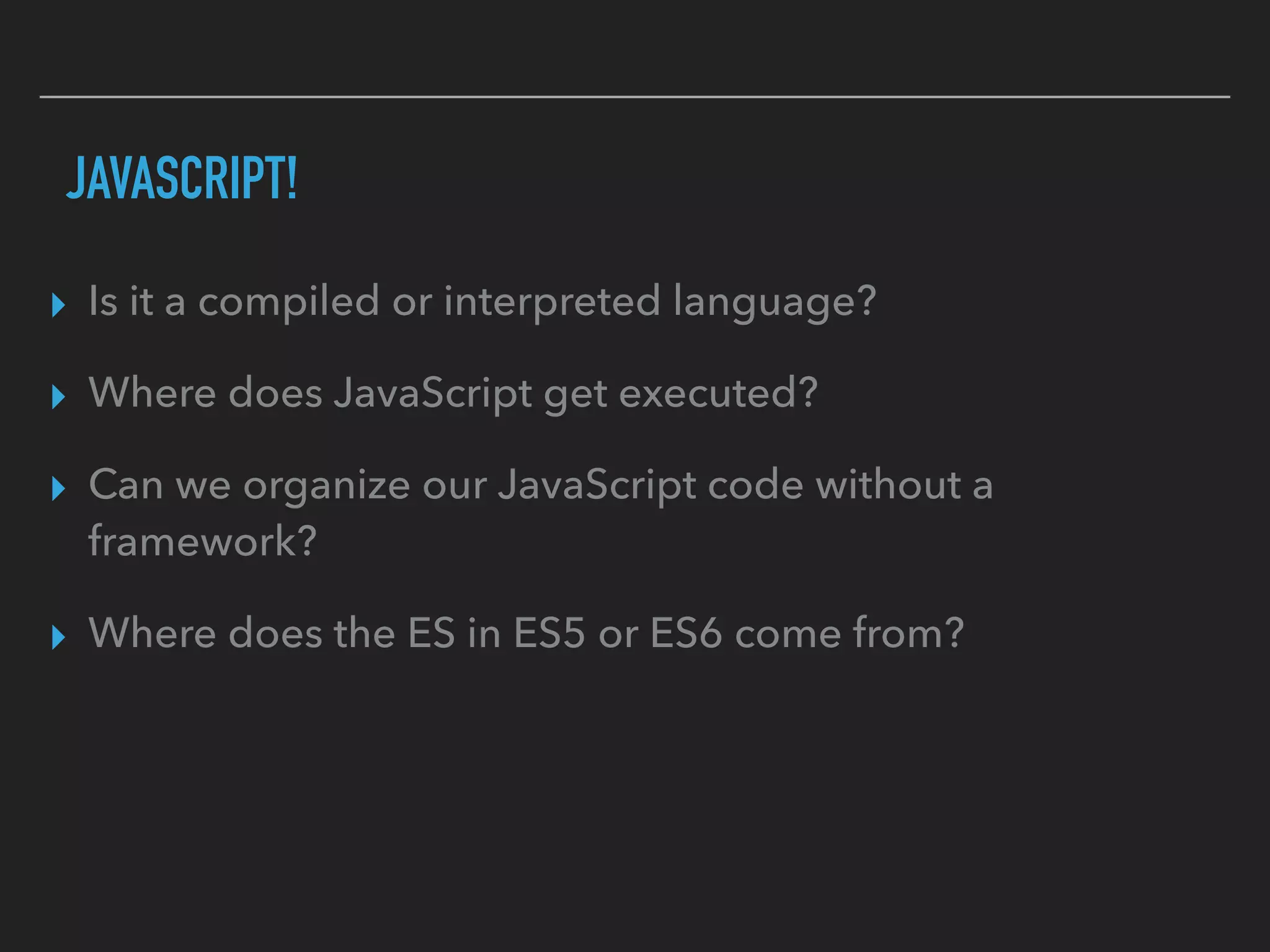 JAVASCRIPT!
▸ Is it a compiled or interpreted language?
▸ Where does JavaScript get executed?
▸ Can we organize our JavaScript code without a
framework?
▸ Where does the ES in ES5 or ES6 come from?
 