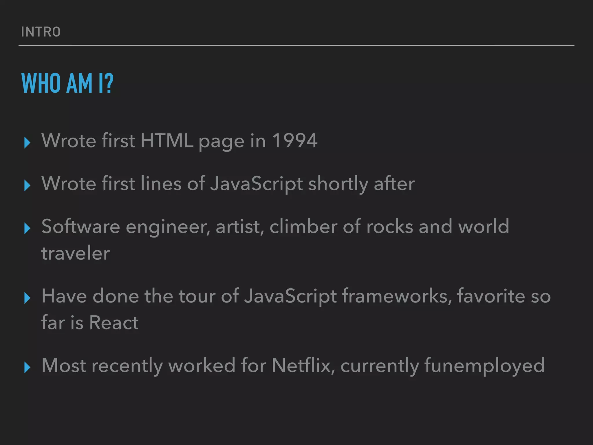 INTRO
WHO AM I?
▸ Wrote ﬁrst HTML page in 1994
▸ Wrote ﬁrst lines of JavaScript shortly after
▸ Software engineer, artist, climber of rocks and world
traveler
▸ Have done the tour of JavaScript frameworks, favorite so
far is React
▸ Most recently worked for Netﬂix, currently funemployed
 
