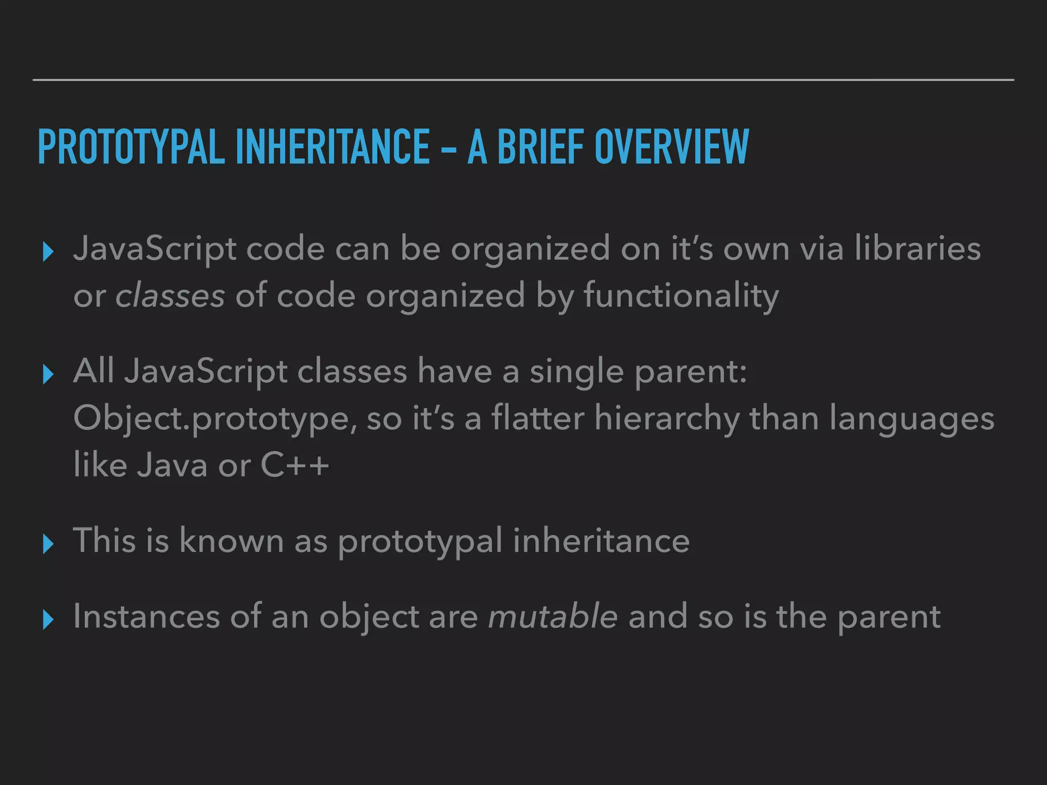 PROTOTYPAL INHERITANCE - A BRIEF OVERVIEW
▸ JavaScript code can be organized on it’s own via libraries
or classes of code organized by functionality
▸ All JavaScript classes have a single parent:
Object.prototype, so it’s a ﬂatter hierarchy than languages
like Java or C++
▸ This is known as prototypal inheritance
▸ Instances of an object are mutable and so is the parent
 