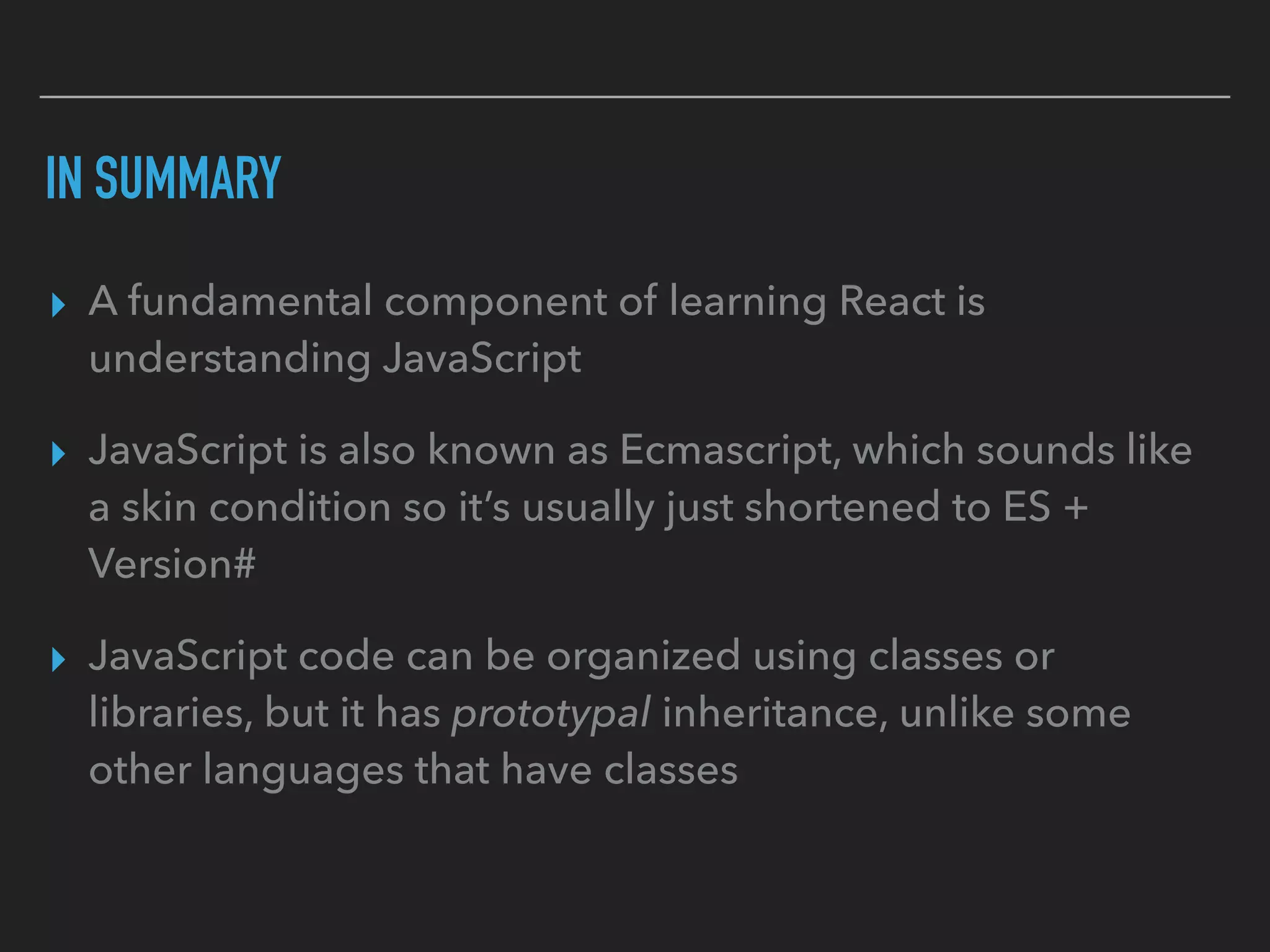 IN SUMMARY
▸ A fundamental component of learning React is
understanding JavaScript
▸ JavaScript is also known as Ecmascript, which sounds like
a skin condition so it’s usually just shortened to ES +
Version#
▸ JavaScript code can be organized using classes or
libraries, but it has prototypal inheritance, unlike some
other languages that have classes
 