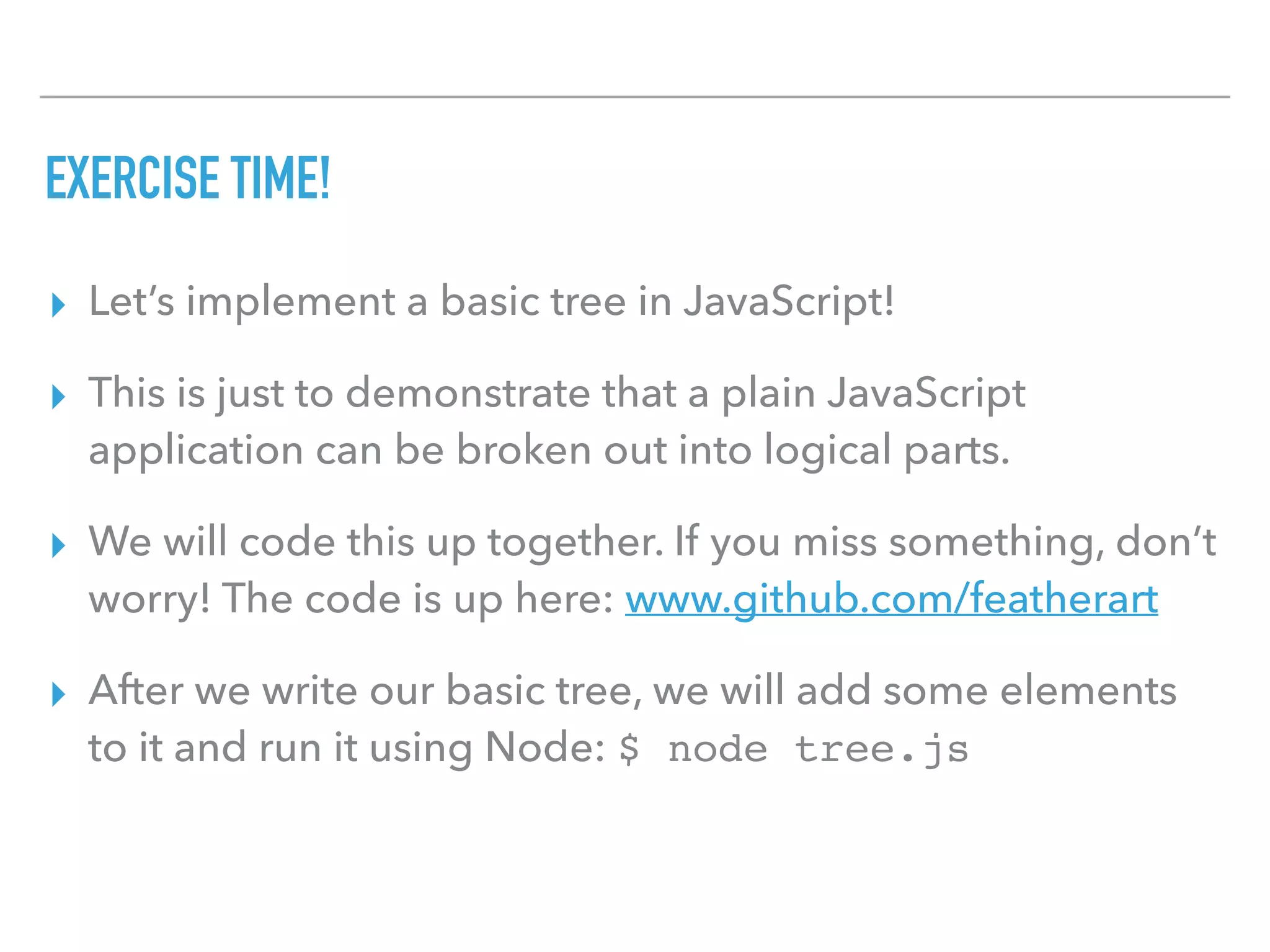 EXERCISE TIME!
▸ Let’s implement a basic tree in JavaScript!
▸ This is just to demonstrate that a plain JavaScript
application can be broken out into logical parts.
▸ We will code this up together. If you miss something, don’t
worry! The code is up here: www.github.com/featherart
▸ After we write our basic tree, we will add some elements
to it and run it using Node: $ node tree.js
 