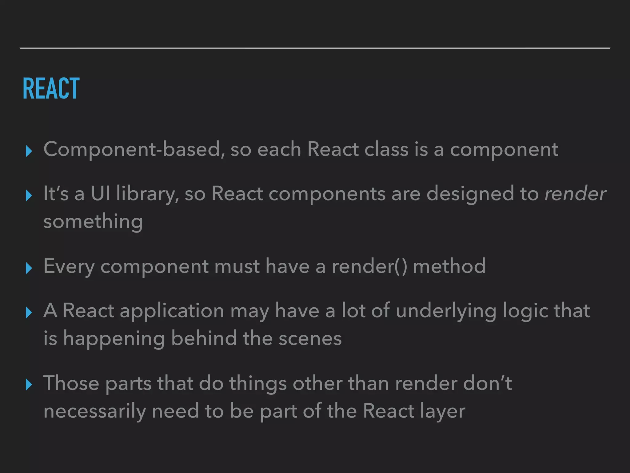 REACT
▸ Component-based, so each React class is a component
▸ It’s a UI library, so React components are designed to render
something
▸ Every component must have a render() method
▸ A React application may have a lot of underlying logic that
is happening behind the scenes
▸ Those parts that do things other than render don’t
necessarily need to be part of the React layer
 