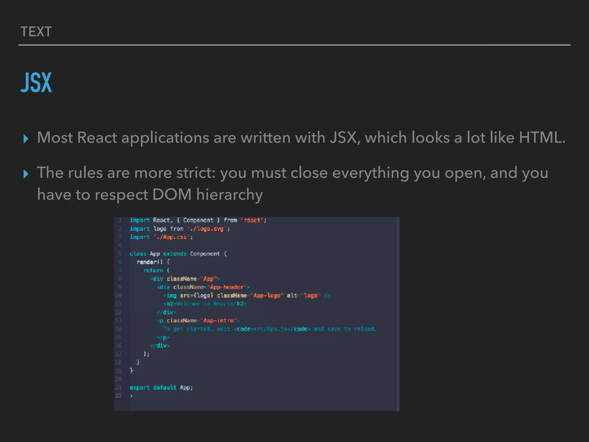 TEXT
JSX
▸ Most React applications are written with JSX, which looks a lot like HTML.
▸ The rules are more strict: you must close everything you open, and you
have to respect DOM hierarchy
 