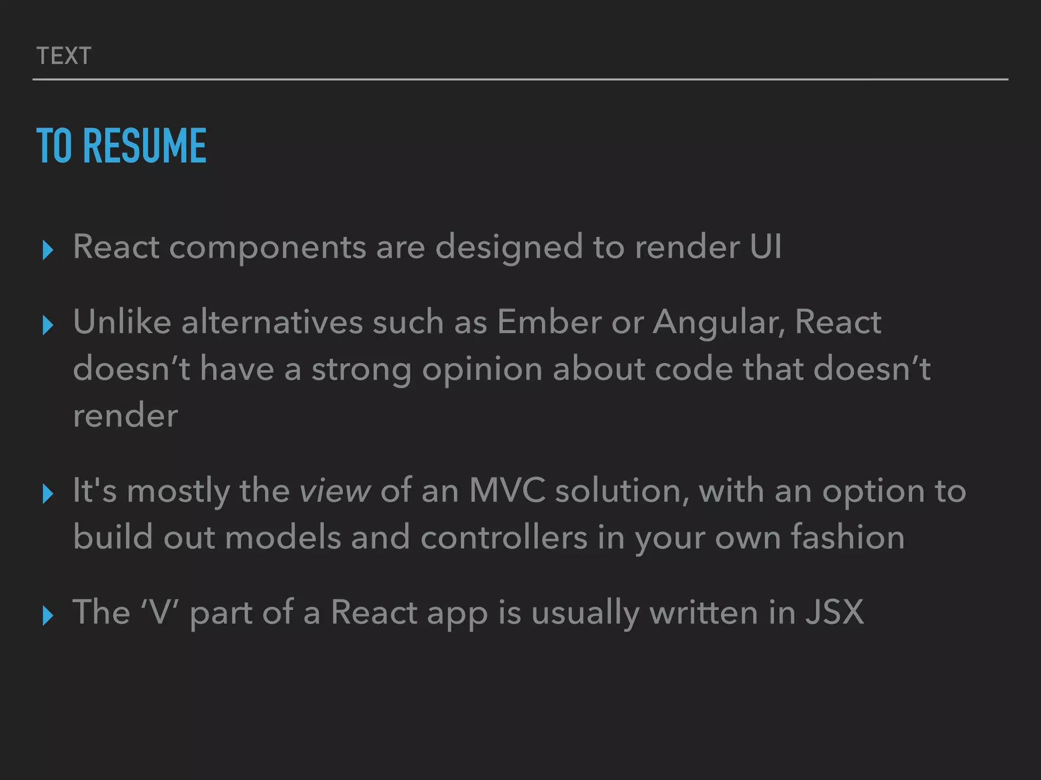 TEXT
TO RESUME
▸ React components are designed to render UI
▸ Unlike alternatives such as Ember or Angular, React
doesn’t have a strong opinion about code that doesn’t
render
▸ It's mostly the view of an MVC solution, with an option to
build out models and controllers in your own fashion
▸ The ‘V’ part of a React app is usually written in JSX
 