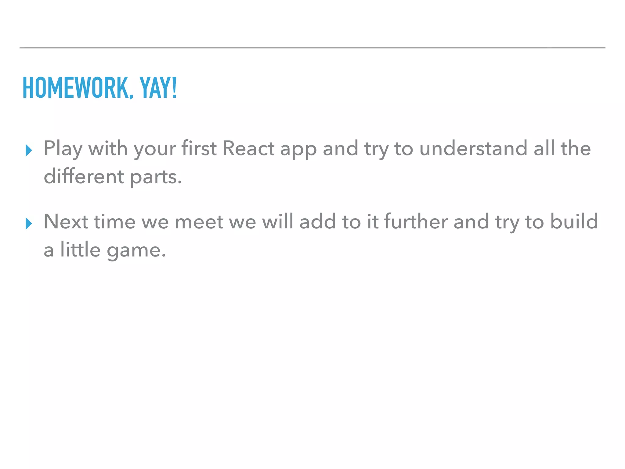 HOMEWORK, YAY!
▸ Play with your ﬁrst React app and try to understand all the
different parts.
▸ Next time we meet we will add to it further and try to build
a little game.
 