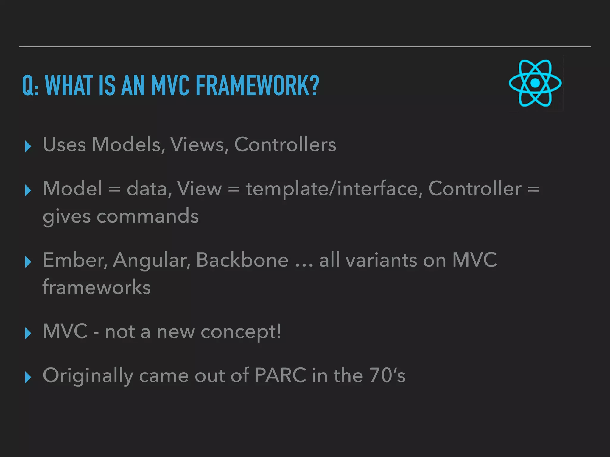 Q: WHAT IS AN MVC FRAMEWORK?
▸ Uses Models, Views, Controllers
▸ Model = data, View = template/interface, Controller =
gives commands
▸ Ember, Angular, Backbone … all variants on MVC
frameworks
▸ MVC - not a new concept!
▸ Originally came out of PARC in the 70’s
 