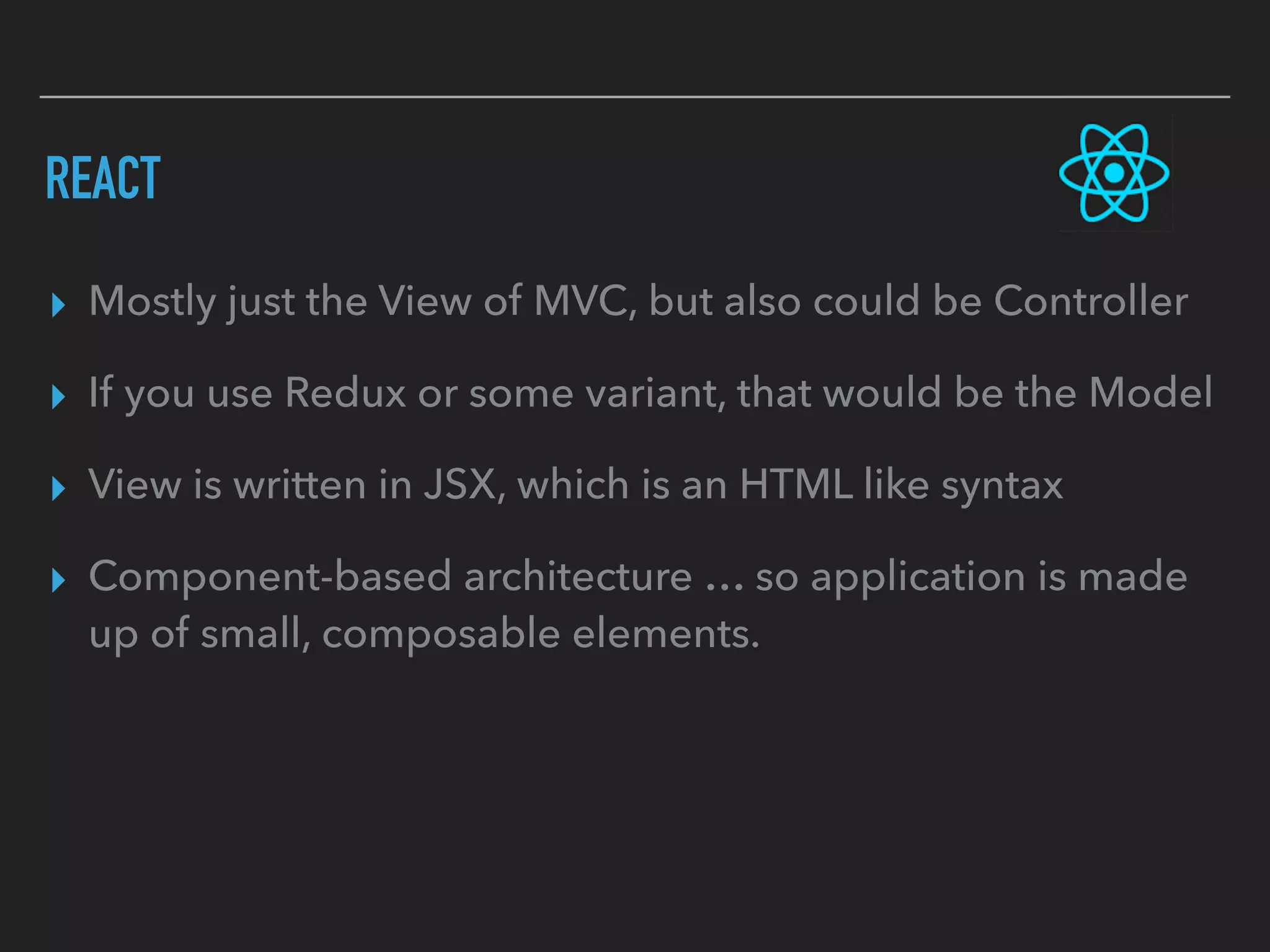 REACT
▸ Mostly just the View of MVC, but also could be Controller
▸ If you use Redux or some variant, that would be the Model
▸ View is written in JSX, which is an HTML like syntax
▸ Component-based architecture … so application is made
up of small, composable elements.
 