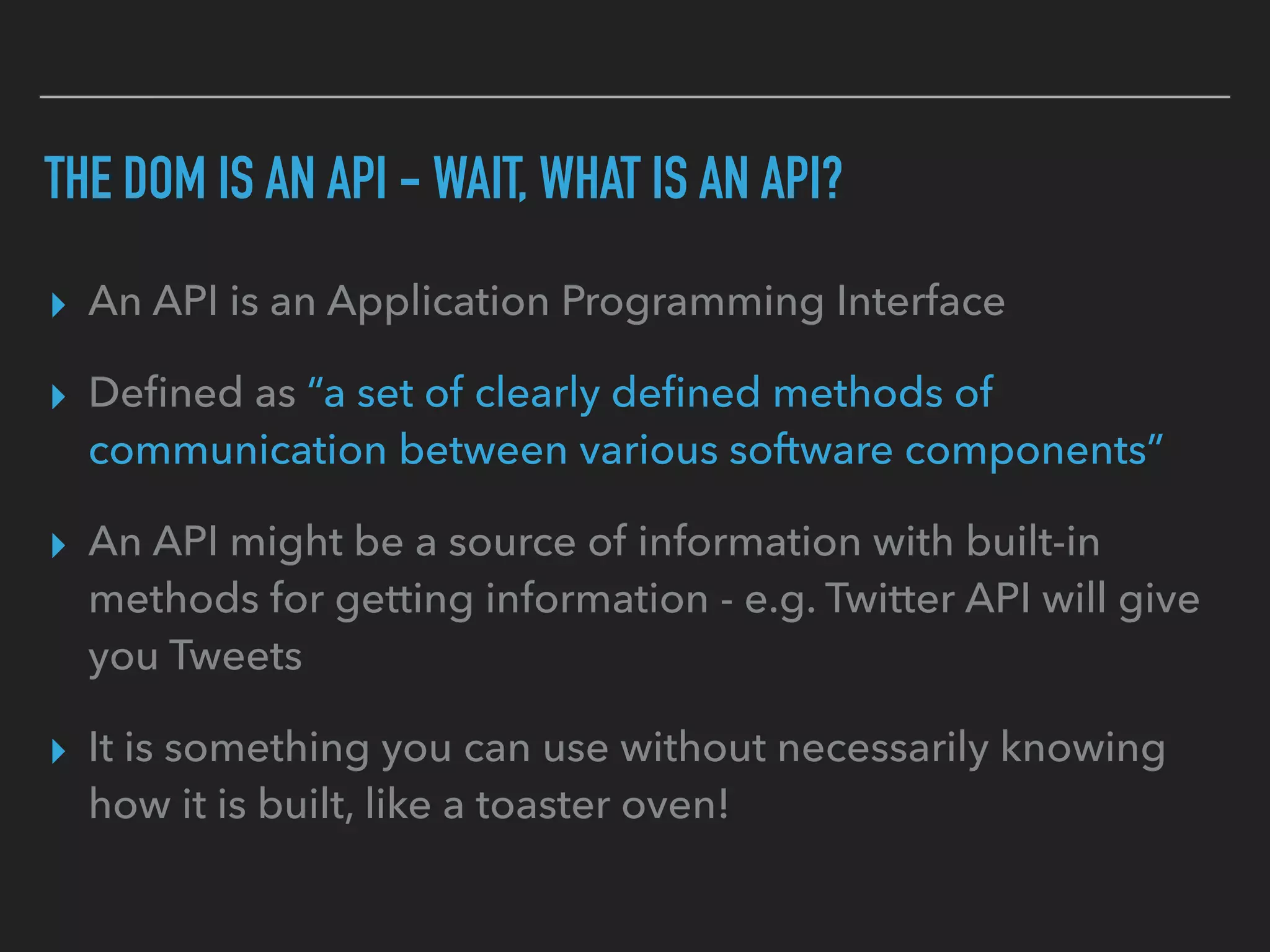THE DOM IS AN API - WAIT, WHAT IS AN API?
▸ An API is an Application Programming Interface
▸ Deﬁned as “a set of clearly deﬁned methods of
communication between various software components”
▸ An API might be a source of information with built-in
methods for getting information - e.g. Twitter API will give
you Tweets
▸ It is something you can use without necessarily knowing
how it is built, like a toaster oven!
 