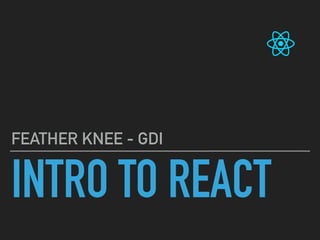 INTRO TO REACT
FEATHER KNEE - GDI
 