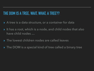 THE DOM IS A TREE, WAIT, WHAT, A TREE??
▸ A tree is a data structure, or a container for data
▸ It has a root, which is a node, and child nodes that also
have child nodes …
▸ The lowest children nodes are called leaves
▸ The DOM is a special kind of tree called a binary tree
 