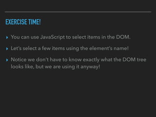 EXERCISE TIME!
▸ You can use JavaScript to select items in the DOM.
▸ Let’s select a few items using the element’s name!
▸ Notice we don’t have to know exactly what the DOM tree
looks like, but we are using it anyway!
 