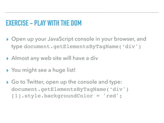 EXERCISE - PLAY WITH THE DOM
▸ Open up your JavaScript console in your browser, and
type document.getElementsByTagName(‘div')
▸ Almost any web site will have a div
▸ You might see a huge list!
▸ Go to Twitter, open up the console and type:
document.getElementsByTagName(‘div')
[1].style.backgroundColor = 'red';
 