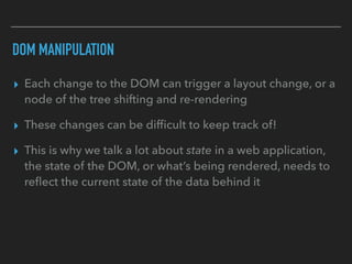DOM MANIPULATION
▸ Each change to the DOM can trigger a layout change, or a
node of the tree shifting and re-rendering
▸ These changes can be difﬁcult to keep track of!
▸ This is why we talk a lot about state in a web application,
the state of the DOM, or what’s being rendered, needs to
reﬂect the current state of the data behind it
 