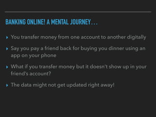BANKING ONLINE! A MENTAL JOURNEY…
▸ You transfer money from one account to another digitally
▸ Say you pay a friend back for buying you dinner using an
app on your phone
▸ What if you transfer money but it doesn’t show up in your
friend’s account?
▸ The data might not get updated right away!
 