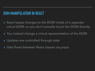DOM MANIPULATION IN REACT
▸ React keeps changes to the DOM inside of a separate
virtual DOM, so you don’t actually touch the DOM directly
▸ You instead change a virtual representation of the DOM
▸ Updates are controlled through state
▸ Data ﬂows between React classes via props
 