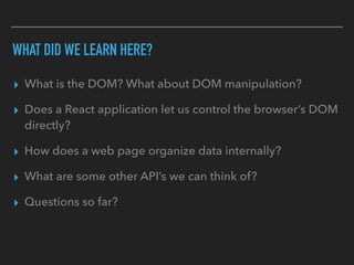 WHAT DID WE LEARN HERE?
▸ What is the DOM? What about DOM manipulation?
▸ Does a React application let us control the browser’s DOM
directly?
▸ How does a web page organize data internally?
▸ What are some other API’s we can think of?
▸ Questions so far?
 