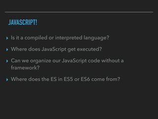 JAVASCRIPT!
▸ Is it a compiled or interpreted language?
▸ Where does JavaScript get executed?
▸ Can we organize our JavaScript code without a
framework?
▸ Where does the ES in ES5 or ES6 come from?
 
