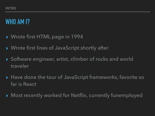 INTRO
WHO AM I?
▸ Wrote ﬁrst HTML page in 1994
▸ Wrote ﬁrst lines of JavaScript shortly after
▸ Software engineer, artist, climber of rocks and world
traveler
▸ Have done the tour of JavaScript frameworks, favorite so
far is React
▸ Most recently worked for Netﬂix, currently funemployed
 
