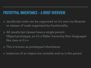 PROTOTYPAL INHERITANCE - A BRIEF OVERVIEW
▸ JavaScript code can be organized on it’s own via libraries
or classes of code organized by functionality
▸ All JavaScript classes have a single parent:
Object.prototype, so it’s a ﬂatter hierarchy than languages
like Java or C++
▸ This is known as prototypal inheritance
▸ Instances of an object are mutable and so is the parent
 