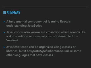 IN SUMMARY
▸ A fundamental component of learning React is
understanding JavaScript
▸ JavaScript is also known as Ecmascript, which sounds like
a skin condition so it’s usually just shortened to ES +
Version#
▸ JavaScript code can be organized using classes or
libraries, but it has prototypal inheritance, unlike some
other languages that have classes
 