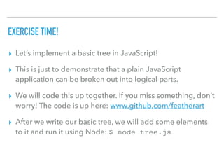 EXERCISE TIME!
▸ Let’s implement a basic tree in JavaScript!
▸ This is just to demonstrate that a plain JavaScript
application can be broken out into logical parts.
▸ We will code this up together. If you miss something, don’t
worry! The code is up here: www.github.com/featherart
▸ After we write our basic tree, we will add some elements
to it and run it using Node: $ node tree.js
 