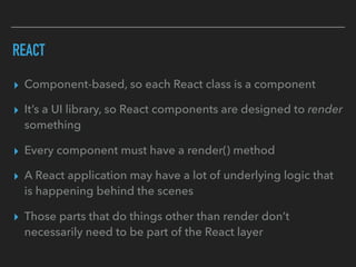 REACT
▸ Component-based, so each React class is a component
▸ It’s a UI library, so React components are designed to render
something
▸ Every component must have a render() method
▸ A React application may have a lot of underlying logic that
is happening behind the scenes
▸ Those parts that do things other than render don’t
necessarily need to be part of the React layer
 