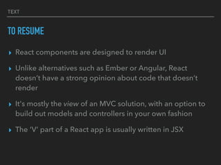 TEXT
TO RESUME
▸ React components are designed to render UI
▸ Unlike alternatives such as Ember or Angular, React
doesn’t have a strong opinion about code that doesn’t
render
▸ It's mostly the view of an MVC solution, with an option to
build out models and controllers in your own fashion
▸ The ‘V’ part of a React app is usually written in JSX
 