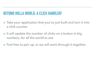 BEYOND HOLLA WORLD: A CLICK HANDLER!
▸ Take your application that you’ve just built and turn it into
a click counter
▸ It will update the number of clicks on a button in big
numbers, for all the world to see
▸ Feel free to pair up, or we will work through it together.
 