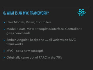 Q: WHAT IS AN MVC FRAMEWORK?
▸ Uses Models, Views, Controllers
▸ Model = data, View = template/interface, Controller =
gives commands
▸ Ember, Angular, Backbone … all variants on MVC
frameworks
▸ MVC - not a new concept!
▸ Originally came out of PARC in the 70’s
 