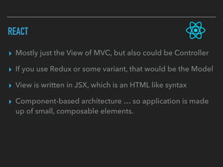 REACT
▸ Mostly just the View of MVC, but also could be Controller
▸ If you use Redux or some variant, that would be the Model
▸ View is written in JSX, which is an HTML like syntax
▸ Component-based architecture … so application is made
up of small, composable elements.
 