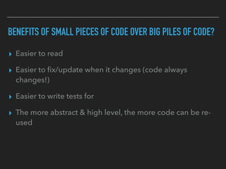 BENEFITS OF SMALL PIECES OF CODE OVER BIG PILES OF CODE?
▸ Easier to read
▸ Easier to ﬁx/update when it changes (code always
changes!)
▸ Easier to write tests for
▸ The more abstract & high level, the more code can be re-
used
 
